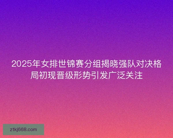 2025年女排世锦赛分组揭晓强队对决格局初现晋级形势引发广泛关注
