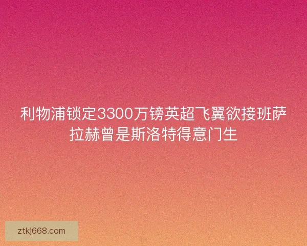 利物浦锁定3300万镑英超飞翼欲接班萨拉赫曾是斯洛特得意门生