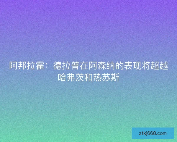 阿邦拉霍：德拉普在阿森纳的表现将超越哈弗茨和热苏斯