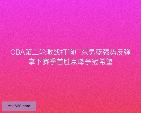 CBA第二轮激战打响广东男篮强势反弹拿下赛季首胜点燃争冠希望