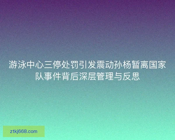 游泳中心三停处罚引发震动孙杨暂离国家队事件背后深层管理与反思