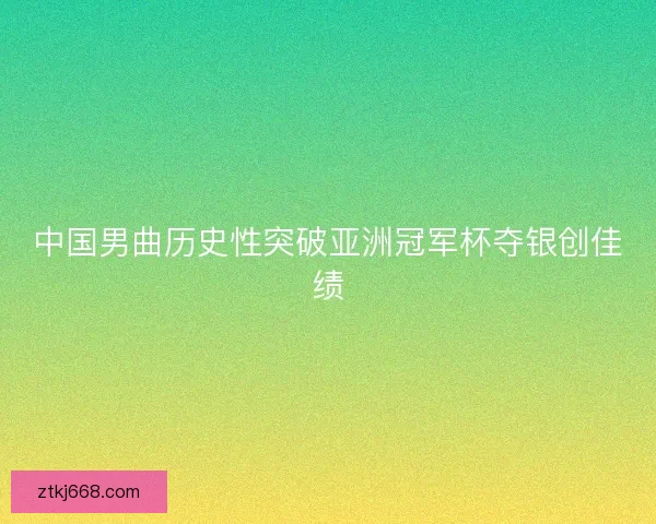 中国男曲历史性突破亚洲冠军杯夺银创佳绩