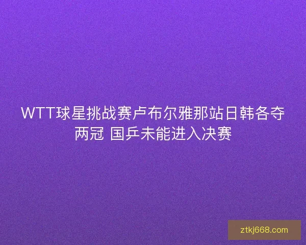 WTT球星挑战赛卢布尔雅那站日韩各夺两冠 国乒未能进入决赛
