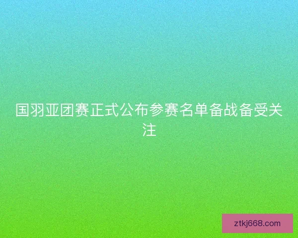 国羽亚团赛正式公布参赛名单备战备受关注