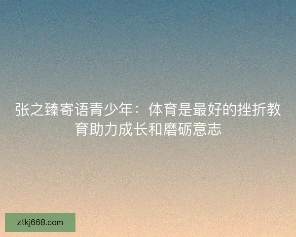 张之臻寄语青少年：体育是最好的挫折教育助力成长和磨砺意志